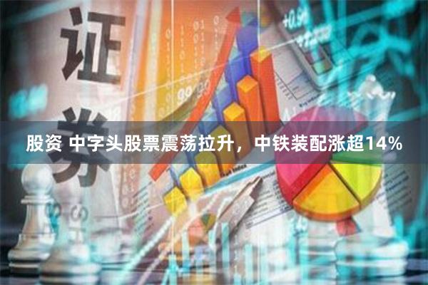 股资 中字头股票震荡拉升，中铁装配涨超14%