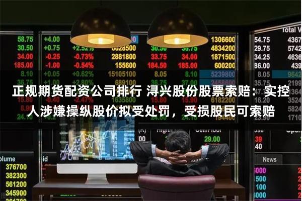 正规期货配资公司排行 浔兴股份股票索赔：实控人涉嫌操纵股价拟受处罚，受损股民可索赔