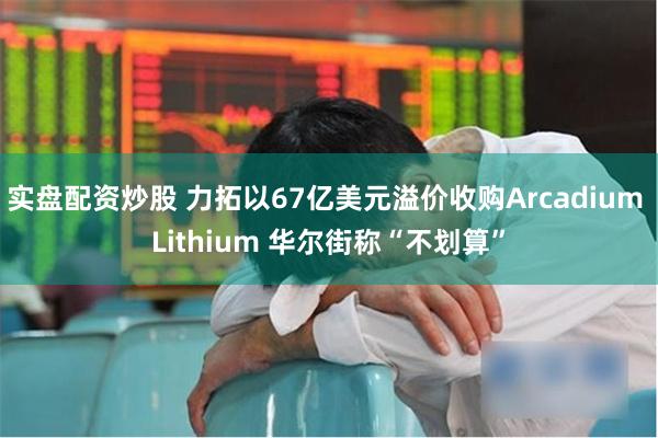 实盘配资炒股 力拓以67亿美元溢价收购Arcadium Lithium 华尔街称“不划算”
