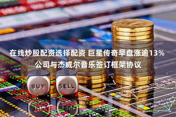在线炒股配资选择配资 巨星传奇早盘涨逾13% 公司与杰威尔音乐签订框架协议