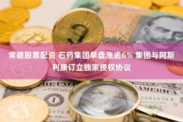 常德股票配资 石药集团早盘涨逾6% 集团与阿斯利康订立独家授权协议