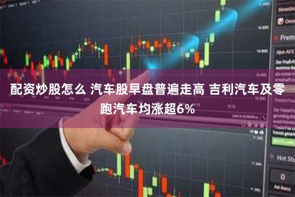 配资炒股怎么 汽车股早盘普遍走高 吉利汽车及零跑汽车均涨超6%
