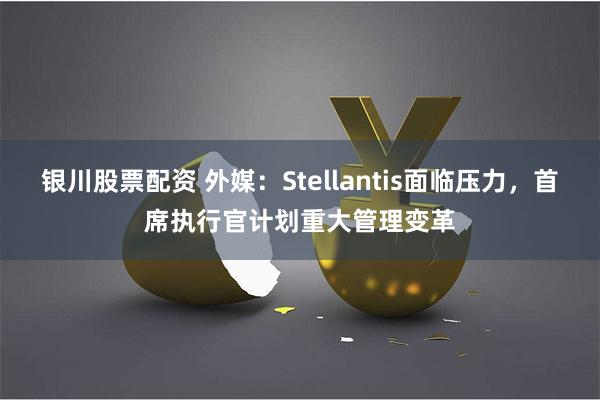 银川股票配资 外媒：Stellantis面临压力，首席执行官计划重大管理变革