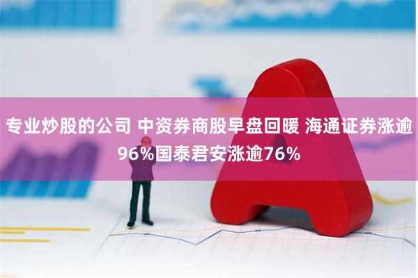 专业炒股的公司 中资券商股早盘回暖 海通证券涨逾96%国泰君安涨逾76%