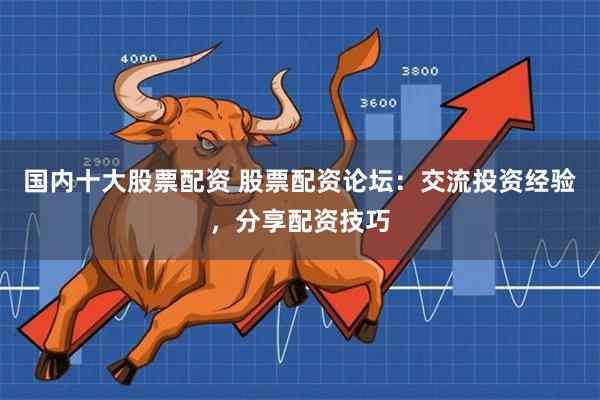 国内十大股票配资 股票配资论坛：交流投资经验，分享配资技巧