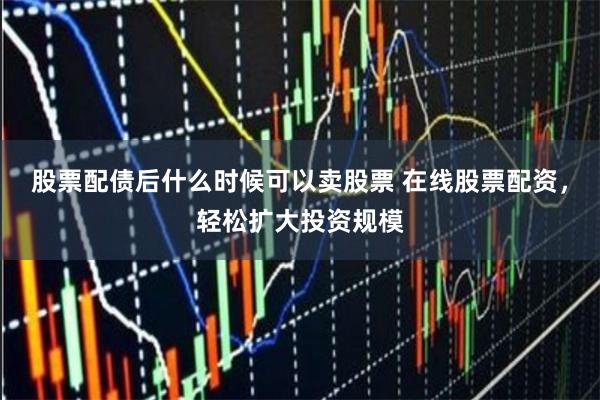 股票配债后什么时候可以卖股票 在线股票配资，轻松扩大投资规模