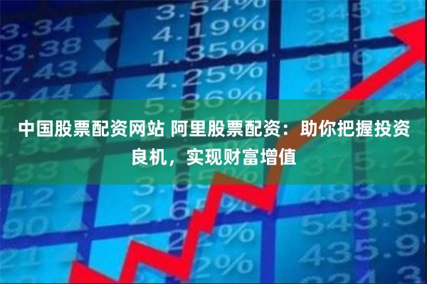 中国股票配资网站 阿里股票配资：助你把握投资良机，实现财富增值