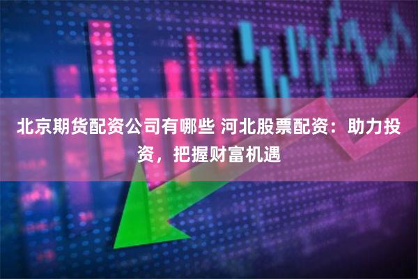 北京期货配资公司有哪些 河北股票配资：助力投资，把握财富机遇