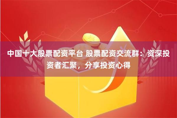 中国十大股票配资平台 股票配资交流群：资深投资者汇聚，分享投资心得