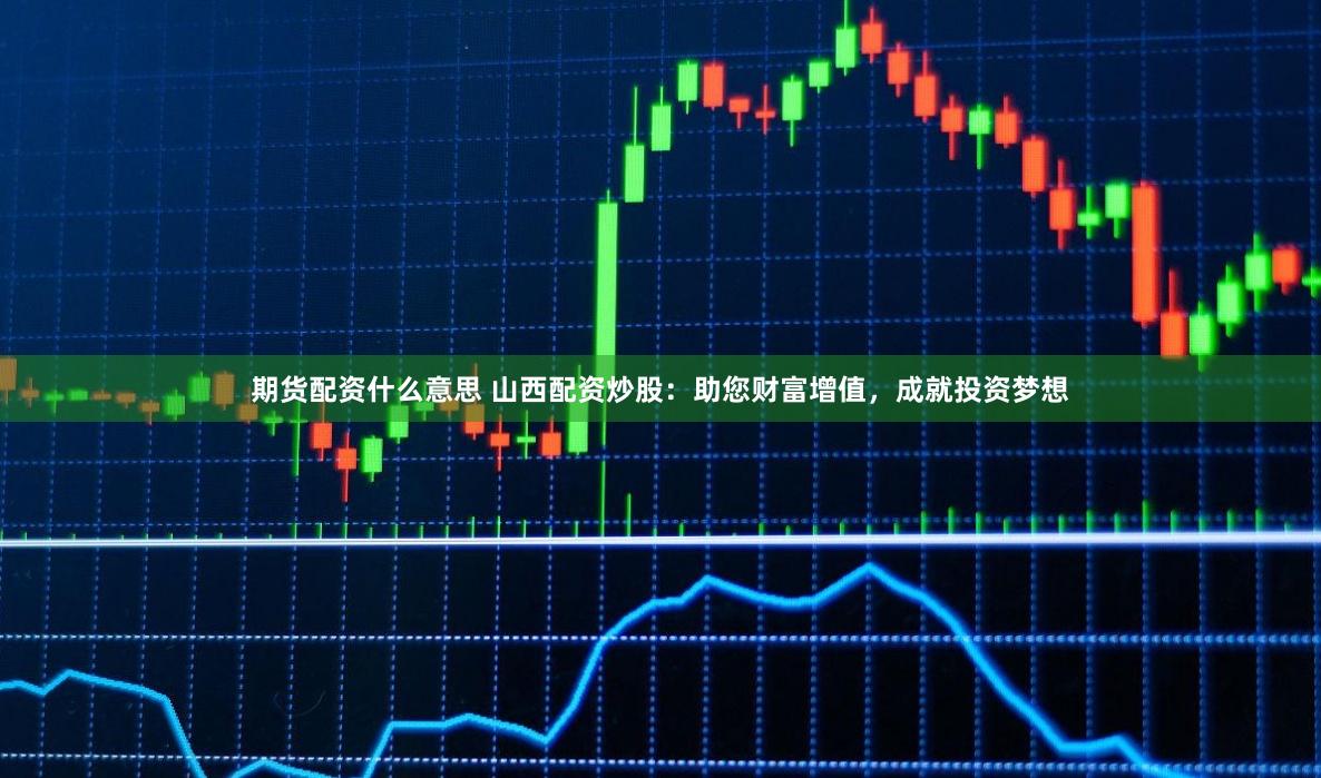 期货配资什么意思 山西配资炒股：助您财富增值，成就投资梦想