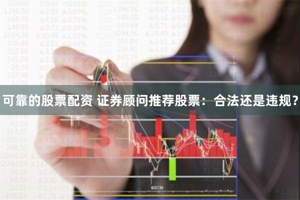 可靠的股票配资 证券顾问推荐股票：合法还是违规？