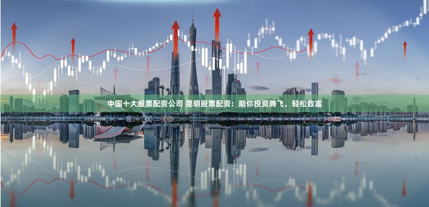 中国十大股票配资公司 昆明股票配资：助你投资腾飞，轻松致富