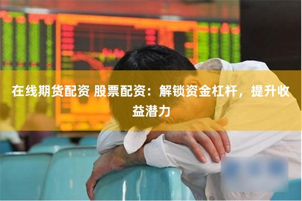 在线期货配资 股票配资：解锁资金杠杆，提升收益潜力