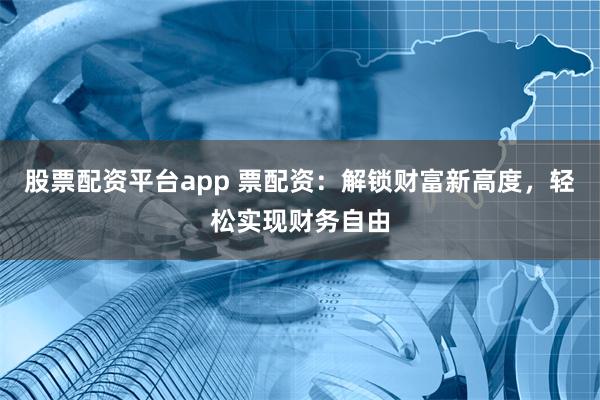 股票配资平台app 票配资：解锁财富新高度，轻松实现财务自由