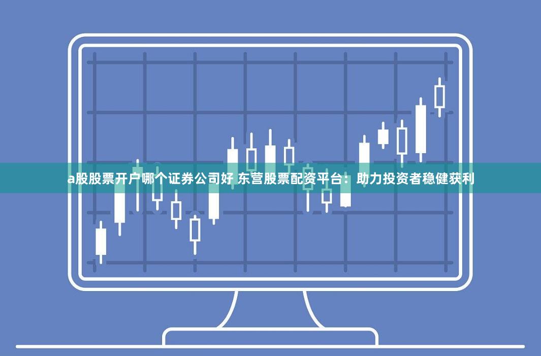a股股票开户哪个证券公司好 东营股票配资平台：助力投资者稳健获利