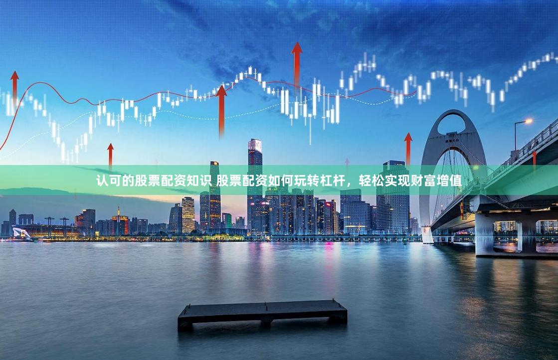 认可的股票配资知识 股票配资如何玩转杠杆，轻松实现财富增值