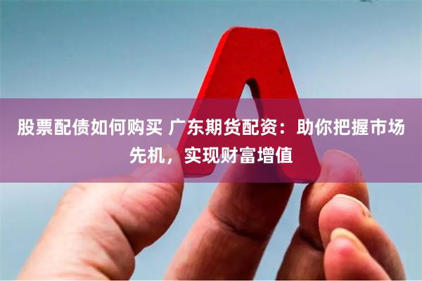 股票配债如何购买 广东期货配资：助你把握市场先机，实现财富增值