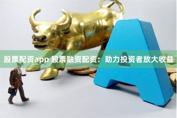 股票配资app 股票融资配资：助力投资者放大收益
