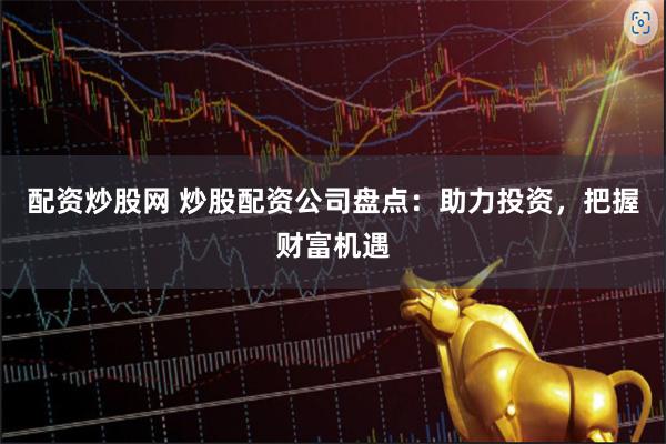 配资炒股网 炒股配资公司盘点：助力投资，把握财富机遇