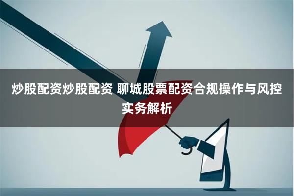 炒股配资炒股配资 聊城股票配资合规操作与风控实务解析