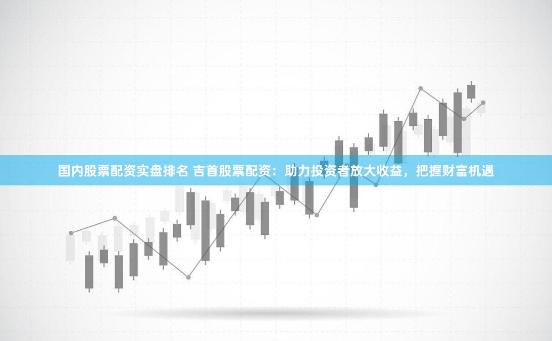 国内股票配资实盘排名 吉首股票配资：助力投资者放大收益，把握财富机遇