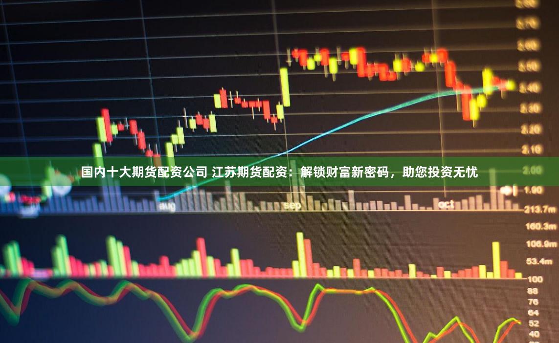 国内十大期货配资公司 江苏期货配资：解锁财富新密码，助您投资无忧
